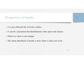 Properties of mode 72
It is not affected by extreme values
It can be calculated for distributions with open end classes
Often its value is not unique
The main drawback of mode is that often it does not exist
4/27/2023
 