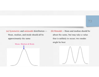 73
(a) Symmetric and unimodal distribution —
Mean, median, and mode should all be
approximately the same
Mean, Median & Mode
(b) Bimodal —Mean and median should be
about the same, but may take a value
that is unlikely to occur; two modes
might be best
 