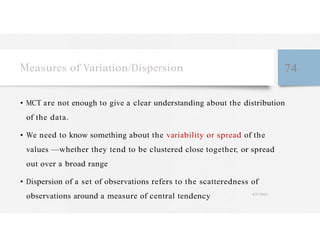 Measures of Variation/Dispersion 74
• MCT are not enough to give a clear understanding about the distribution
of the data.
• We need to know something about the variability or spread of the
values —whether they tend to be clustered close together, or spread
out over a broad range
• Dispersion of a set of observations refers to the scatteredness of
observations around a measure of central tendency 4/27/2023
 