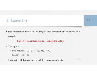 1. Range (R) 77
• The difference between the largest and smallest observations in a
sample.
Range = Maximum value – Minimum value
• Example –
• Data values: 5, 9, 12, 16, 23, 34, 37, 42
• Range = 42-5 = 37
• Data set with higher range exhibit more variability
4/27/2023
 