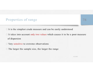 Properties of range 78
It is the simplest crude measure and can be easily understood
It takes into account only two values which causes it to be a poor measure
of dispersion
Very sensitive to extreme observations
The larger the sample size, the larger the range
4/27/2023
 