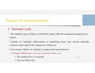 Scales of measurement… 8
1. Nominal scale
The simplest type of data, in which the values fall into unordered categories or
classes
Consists of “naming” observations or classifying them into various mutually
exclusive and collectively exhaustive categories
Uses names, labels, or symbols to assign each measurement.
• Examples: Blood type, sex, race, marital status, etc.
• The numbers have no meaning 4/27/2023
• They are labels only
 
