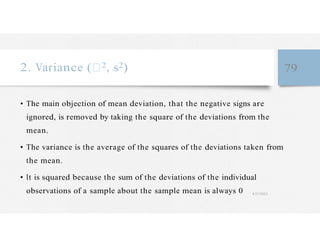 2. Variance ( 2, s2) 79
• The main objection of mean deviation, that the negative signs are
ignored, is removed by taking the square of the deviations from the
mean.
• The variance is the average of the squares of the deviations taken from
the mean.
• It is squared because the sum of the deviations of the individual
observations of a sample about the sample mean is always 0 4/27/2023
 