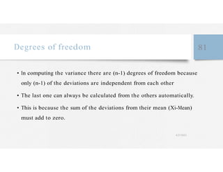 Degrees of freedom 81
• In computing the variance there are (n-1) degrees of freedom because
only (n-1) of the deviations are independent from each other
• The last one can always be calculated from the others automatically.
• This is because the sum of the deviations from their mean (Xi-Mean)
must add to zero.
4/27/2023
 