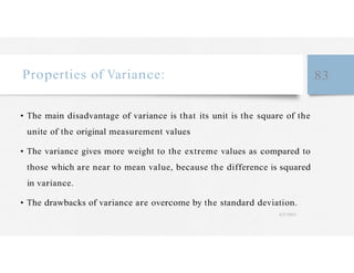 Properties of Variance: 83
• The main disadvantage of variance is that its unit is the square of the
unite of the original measurement values
• The variance gives more weight to the extreme values as compared to
those which are near to mean value, because the difference is squared
in variance.
• The drawbacks of variance are overcome by the standard deviation.
4/27/2023
 