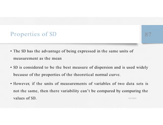 Properties of SD 87
• The SD has the advantage of being expressed in the same units of
measurement as the mean
• SD is considered to be the best measure of dispersion and is used widely
because of the properties of the theoretical normal curve.
• However, if the units of measurements of variables of two data sets is
not the same, then there variability can’t be compared by comparing the
values of SD. 4/27/2023
 