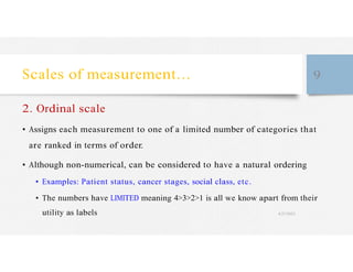 Scales of measurement… 9
2. Ordinal scale
• Assigns each measurement to one of a limited number of categories that
are ranked in terms of order.
• Although non-numerical, can be considered to have a natural ordering
• Examples: Patient status, cancer stages, social class, etc.
• The numbers have LIMITED meaning 4>3>2>1 is all we know apart from their
utility as labels 4/27/2023
 