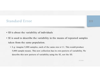 Standard Error 89
• SD is about the variability of individuals
• SE is used to describe the variability in the means of repeated samples
taken from the same population.
• E.g: imagine 5,000 samples, each of the same size n=11. This would produce
5,000 sample means. This new collection has its own pattern of variability. We
describe this new pattern of variability using the SE, not the SD.
4/27/2023
 