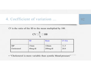 S
4. Coefficient of variation … 92
CV is the ratio of the SD to the mean multiplied by 100.
CV
x
100
SD Mean CV (%)
SBP
Cholesterol
15mm
40mg/dl
130mm 11.5
200mg/dl 20.0
• “Cholesterol is more variable than systolic blood pressure”
4/27/2023
 