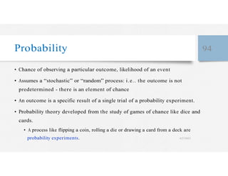 Probability 94
• Chance of observing a particular outcome, likelihood of an event
• Assumes a “stochastic” or “random” process: i.e.. the outcome is not
predetermined - there is an element of chance
• An outcome is a specific result of a single trial of a probability experiment.
• Probability theory developed from the study of games of chance like dice and
cards.
• A process like flipping a coin, rolling a die or drawing a card from a deck are
probability experiments. 4/27/2023
 