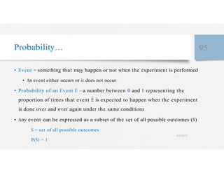 Probability… 95
• Event = something that may happen or not when the experiment is performed
• An event either occurs or it does not occur
• Probability of an Event E – a number between 0 and 1 representing the
proportion of times that event E is expected to happen when the experiment
is done over and over again under the same conditions
• Any event can be expressed as a subset of the set of all possible outcomes (S)
S = set of all possible outcomes
4/27/2023
P(S) = 1
 