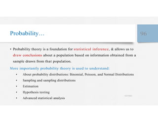Probability… 96
• Probability theory is a foundation for statistical inference, & allows us to
draw conclusions about a population based on information obtained from a
sample drawn from that population.
More importantly probability theory is used to understand:
• About probability distributions: Binomial, Poisson, and Normal Distributions
• Sampling and sampling distributions
• Estimation
• Hypothesis testing
• Advanced statistical analysis
4/27/2023
 