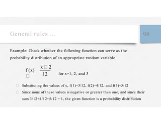 General rules … 98
Example: Check whether the following function can serve as the
probability distribution of an appropriate random variable
f (x)
x 2
12 for x=1, 2, and 3
Substituting the values of x, f(1)=3/12, f(2)=4/12, and f(3)=5/12
Since none of these values is negative or greater than one, and since their
sum 3/12+4/12+5/12 = 1, the given function is a probability distribution
 