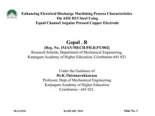 Enhancing Electrical Discharge Machining Process Characteristics
On AISI H13 Steel Using
Equal Channel Angular Pressed Copper Electrode
Gopal . R
[Reg. No. 15JAN/MECH/PH.D.PT/002]
Research Scholar, Department of Mechanical Engineering,
Karpagam Academy of Higher Education, Coimbatore-641 021
Under the Guidance of
Dr.K.Thirunavukkarasu
Professor, Dept.of Mechamical Engineering
Karpagam Academy of Higher Education
Coimbatore - 641 021.
08.12.2018 KAHEARC 2018 Slide No. 1
 