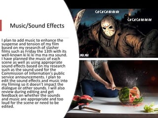 Music/Sound Effects
I plan to add music to enhance the
suspense and tension of my film
based on my research of slasher
films such as Friday the 13th with its
well-known ki ki ki ma ma ma sound.
I have planned the music of each
scene as well as using appropriate
sound effects based on my research
such as the sound used for the
Commission of Information's public
service announcements. I plan to
edit the sound effects and music into
my filming so it doesn’t impact the
dialogue or other sounds. I will also
review during editing and get
feedback on whether the sounds
and music are appropriate and too
loud for the scene or need to be
edited.
 