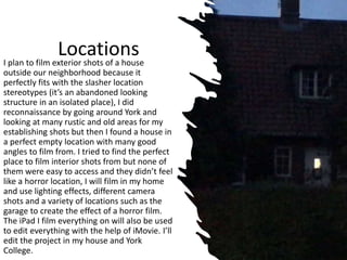 Locations
I plan to film exterior shots of a house
outside our neighborhood because it
perfectly fits with the slasher location
stereotypes (it’s an abandoned looking
structure in an isolated place), I did
reconnaissance by going around York and
looking at many rustic and old areas for my
establishing shots but then I found a house in
a perfect empty location with many good
angles to film from. I tried to find the perfect
place to film interior shots from but none of
them were easy to access and they didn’t feel
like a horror location, I will film in my home
and use lighting effects, different camera
shots and a variety of locations such as the
garage to create the effect of a horror film.
The iPad I film everything on will also be used
to edit everything with the help of iMovie. I’ll
edit the project in my house and York
College.
 