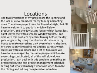 Locations
The two limitations of my project are the lighting and
the lack of crew members for my filming and acting
roles. The whole project must be filmed at night, but I’ll
have to wait for it to get dark which will slow
production, and the day lasting longer which leaves less
night leaves me with a smaller window to film. I can
deal with this problem by either filming before the day
gets longer or by using the blinds and curtains in my
house to make everything dark even when its daytime.
My crew is only limited to me and my parents which
leaves us with less actors and a lot of film roles will
have to be managed by the same people which make
everything complicated, all of this will slow down
production. I can deal with this problem by making an
organized routine and project management schedule
setting out who will manage what role when to make
the filming and editing completed on schedule.
 