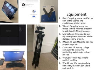 Equipment
1. iPad: I’m going to use my iPad to
film all the scenes and
establishing shots I need.
2. Tripod: I’m going to use my
tripod to hold my iPad properly
to get steadily filmed footage.
3. Microphone: I’m going to use
my microphone to record all the
dialogue in my project.
4. iMovie: I’ll use iMovie to edit my
project together.
5. Computer: I’ll use my college
computer to access my
publishing websites to upload
my film
6. YouTube: I’ll use YouTube to
publish my film.
7. Wix: I’ll use Wix to upload my
film so my teachers can see it
and mark it.
 
