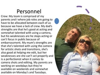 Personnel
Crew: My team is comprised of my
parents and I where job roles are going to
have to be allocated between each of us
because we have a lack of crew. My dad’s
strengths are that he’s good at acting and
somewhat talented with using a camera,
but his weaknesses are he stops acting or
can’t focus in public because of
embarrassment. My mum’s strengths are
that she’s talented with using the camera
for artistic shots and transitions, she’s
also good at helping me edit, but her
weaknesses are she can’t act properly and
is a perfectionist when it comes to
camera shots and editing. My parents are
working on weekdays but they’re
available on weekends and somewhat
available on Monday’s and Tuesdays.
 