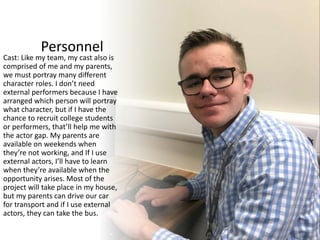 Personnel
Cast: Like my team, my cast also is
comprised of me and my parents,
we must portray many different
character roles. I don’t need
external performers because I have
arranged which person will portray
what character, but if I have the
chance to recruit college students
or performers, that’ll help me with
the actor gap. My parents are
available on weekends when
they’re not working, and If I use
external actors, I’ll have to learn
when they’re available when the
opportunity arises. Most of the
project will take place in my house,
but my parents can drive our car
for transport and if I use external
actors, they can take the bus.
 