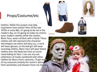Props/Costume/etc
Clothes: While this project may take
inspiration from slasher films of the late
1970s or early 80s, it’s going to be set in the
modern day, so I’m going to make my victims
wear modern clothes while the slasher,
Blanc Face, wears all blue with a hood. These
clothes will still represent the character
stereotypes my actors will play e.g.: a nerd
will wear glasses, or the bad girl will wear
revealing clothes, Blanc Face will wear bland
clothes over the body but have an iconic
mask hiding his face. I can use my vast
collections of masks combined with other
clothes for Blanc Face’s costume, I’ll get most
of my costumes (mostly the victim's attire)
from wardrobes and drawers from my house.
 