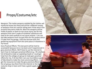 Props/Costume/etc
Weapons: The melee weapons wielded by the slasher will
mostly be knives but there will still be a different variety
of weapons that are used for killing even if that wasn’t the
purpose they were made for. Most the weapons will be
made of plastic or foam to not cause injury, but for the
weapons that aren’t made of nonlethal substances will
have to be used carefully to not injure anyone. I can use
the fake weapons from my past films for this project which
I’ll take from my garage, I will also borrow tools and
gardening equipment from the same place or elsewhere in
my house.
Gory Practical Effects: This last point will be hard to
accomplish because me or my team aren’t experienced in
gory practical effects. We’ll have to use the internet to
learn how to make gory practical effects (e.g.: fill a balloon
full of blood to make an exploding head) or I could get
help from the college art group to make gory practical
effects for me, if all else fails I can use my endless supply
of fake blood to make the most convincing effects. I can
get the resources to make the gory practical effects from
the art group, buy them from the internet or the local
costume shop in town and I have a good supply of fake
blood.
 