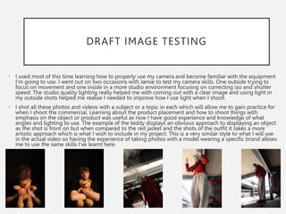 DRAFT IMAGE TESTING
• I used most of this time learning how to properly use my camera and become familiar with the equipment
I’m going to use. I went out on two occasions with Jamie to test my camera skills. One outside trying to
focus on movement and one inside in a more studio environment focusing on correcting iso and shutter
speed. The studio quality lighting really helped me with coming out with a clear image and using light in
my outside shots helped me realise I needed to improve how I use light when I shoot.
• I shot all these photos and videos with a subject or a topic in each which will allow me to gain practice for
when I shoot the commercial. Learning about the product placement and how to shoot things with
emphasis on the object or product was useful as now I have good experience and knowledge of what
angles and lighting to use. The example of the teddy displays an obvious approach to displaying an object
as the shot is front on but when compared to the red jacket and the shots of the outfit it takes a more
artistic approach which is what I wish to include in my project. This is a very similar style to what I will use
in the actual video so having the experience of taking photos with a model wearing a specific brand allows
me to use the same skills I’ve learnt here.
 