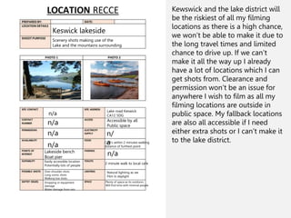 Keswick lakeside
Scenery shots making use of the
Lake and the mountains surrounding
n/a
n/a
n/a
n/a
Lakeside bench
Boat pier
Easily accessible location
Potentially lots of people
Over shoulder shots
Long scenic shots
Walking low shots
Dropping or equipment
damage
Water damage from rain
Lake road Keswick
CA12 5DG
Accessible by all
Public space
n/
a
Café’s within 2 minutes walking
distance of furthest point
n/a
2 minute walk to local cafe
Natural lighting as we
Film in daylight
Plenty of space as its outdoors
Will find time with minimal people
Kewswick and the lake district will
be the riskiest of all my filming
locations as there is a high chance,
we won’t be able to make it due to
the long travel times and limited
chance to drive up. If we can’t
make it all the way up I already
have a lot of locations which I can
get shots from. Clearance and
permission won’t be an issue for
anywhere I wish to film as all my
filming locations are outside in
public space. My fallback locations
are also all accessible if I need
either extra shots or I can’t make it
to the lake district.
 