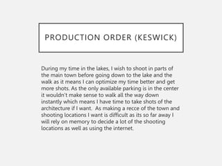 PRODUCTION ORDER (KESWICK)
During my time in the lakes, I wish to shoot in parts of
the main town before going down to the lake and the
walk as it means I can optimize my time better and get
more shots. As the only available parking is in the center
it wouldn’t make sense to walk all the way down
instantly which means I have time to take shots of the
architecture if I want. As making a recce of the town and
shooting locations I want is difficult as its so far away I
will rely on memory to decide a lot of the shooting
locations as well as using the internet.
 