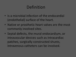 Definition
• Is a microbial infection of the endocardial
(endothelial) surface of the heart.
• Native or prosthetic heart valves are the most
commonly involved sites.
• Septal defects, the mural endocardium, or
intravascular devices such as intracardiac
patches, surgically constructed shunts,
intravenous catheters can be involved.
 