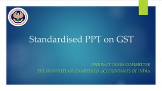 Standardised PPT on GST
INDIRECT TAXES COMMITTEE
THE INSTITUTE OF CHARTERED ACCOUNTANTS OF INDIA
 