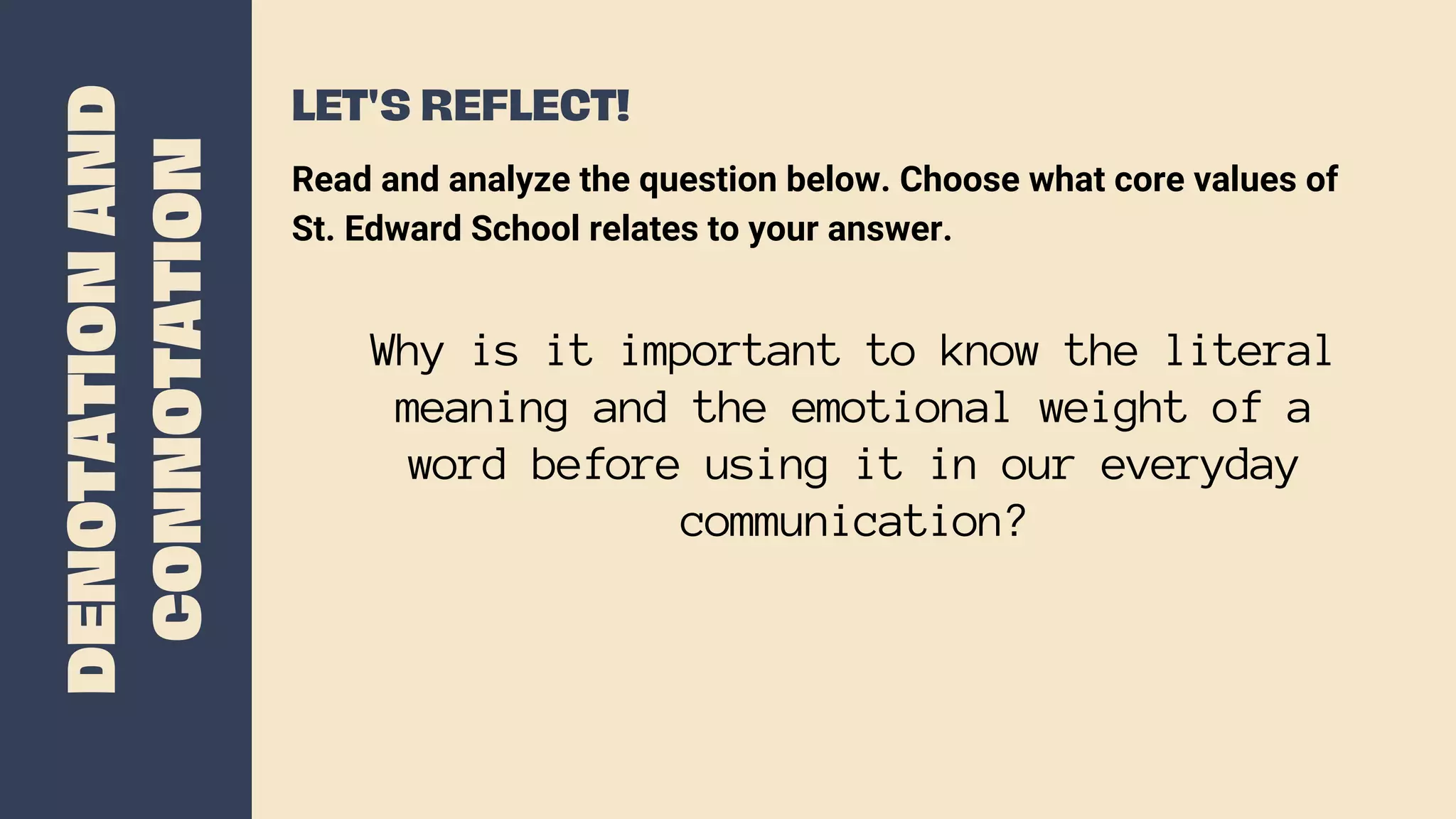 DENOTATION
AND
CONNOTATION
LET'S REFLECT!
Why is it important to know the literal
meaning and the emotional weight of a
word before using it in our everyday
communication?
Read and analyze the question below. Choose what core values of
St. Edward School relates to your answer.
 
