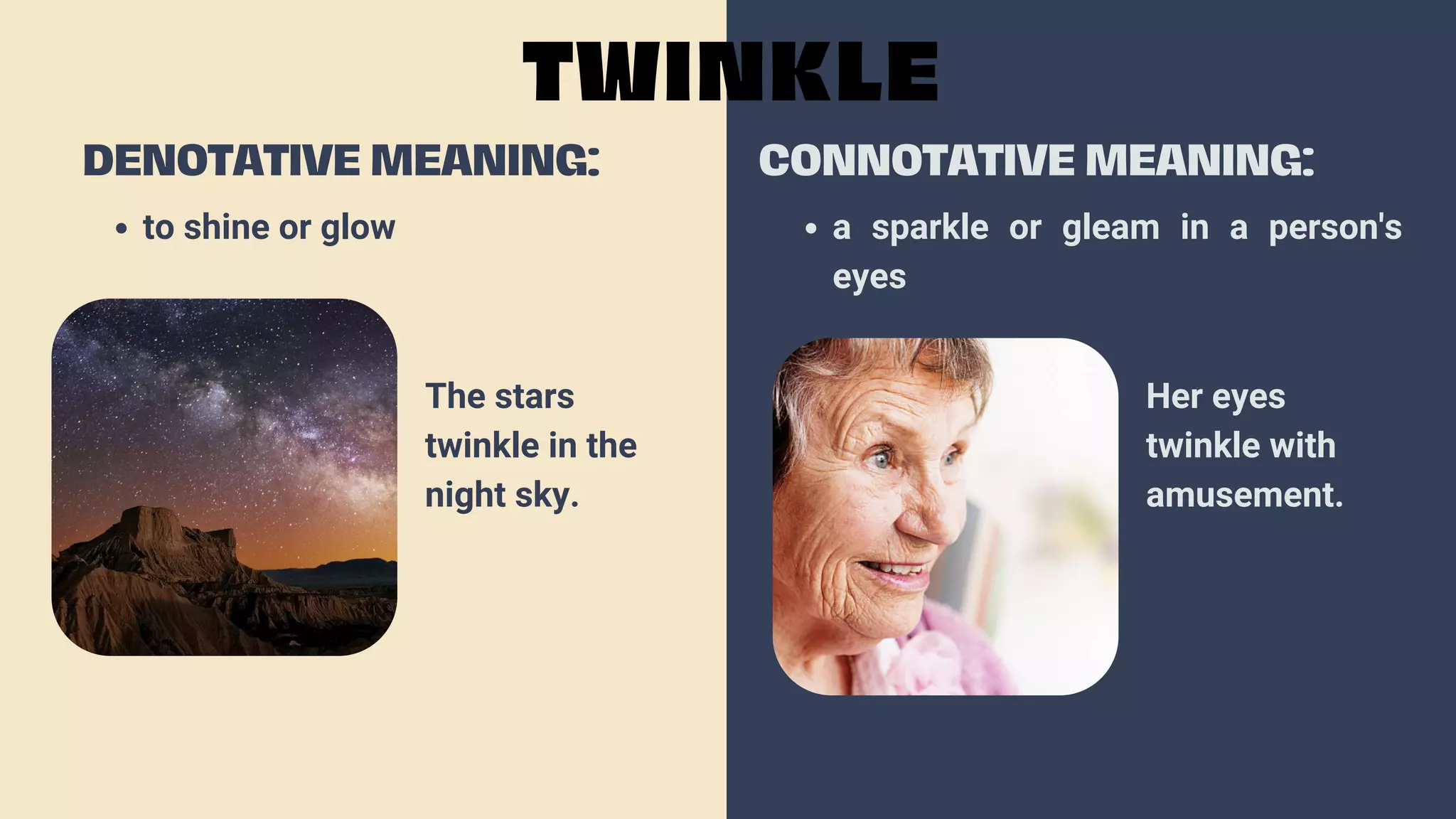 to shine or glow
DENOTATIVE MEANING:
TWINKLE
CONNOTATIVE MEANING:
a sparkle or gleam in a person's
eyes
The stars
twinkle in the
night sky.
Her eyes
twinkle with
amusement.
 