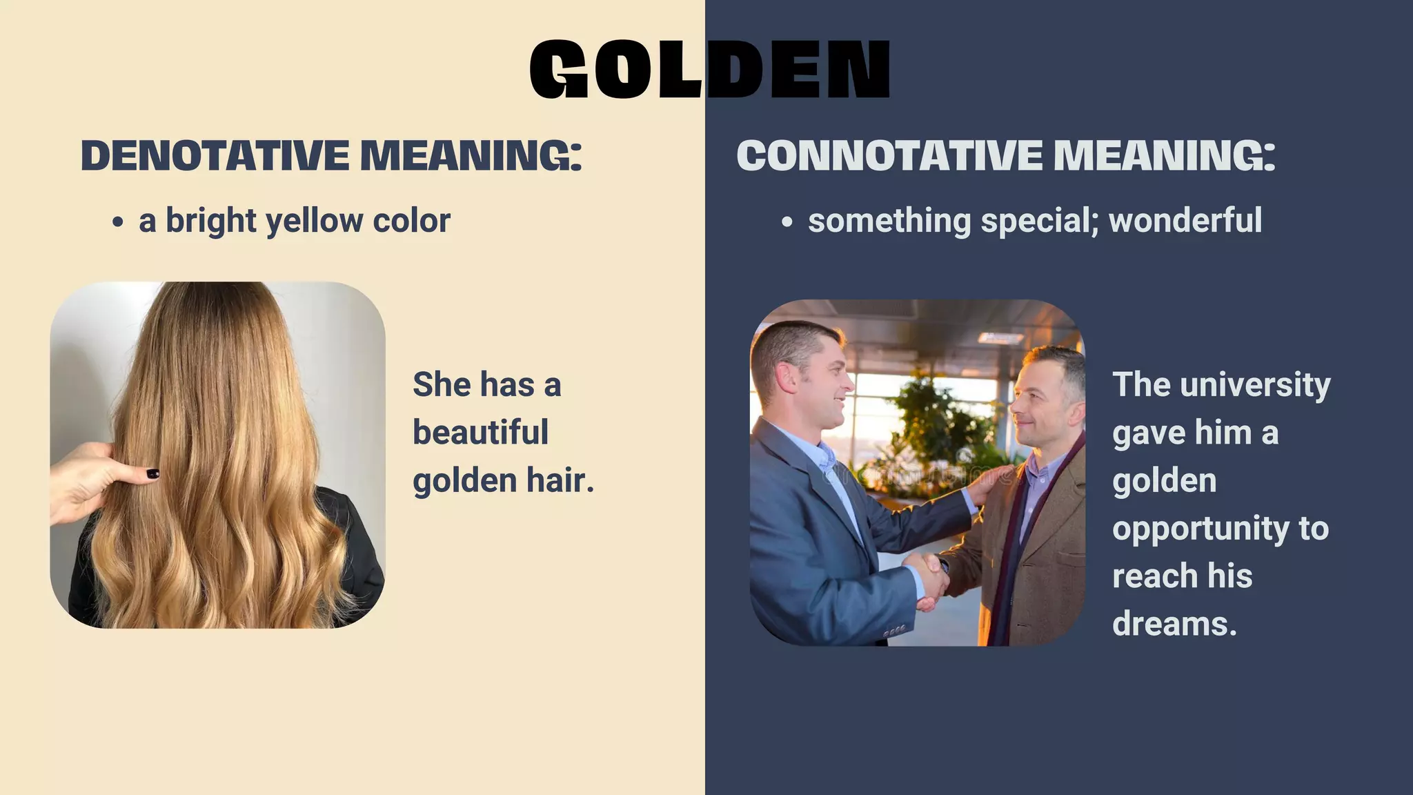 a bright yellow color
DENOTATIVE MEANING:
GOLDEN
CONNOTATIVE MEANING:
something special; wonderful
She has a
beautiful
golden hair.
The university
gave him a
golden
opportunity to
reach his
dreams.
 