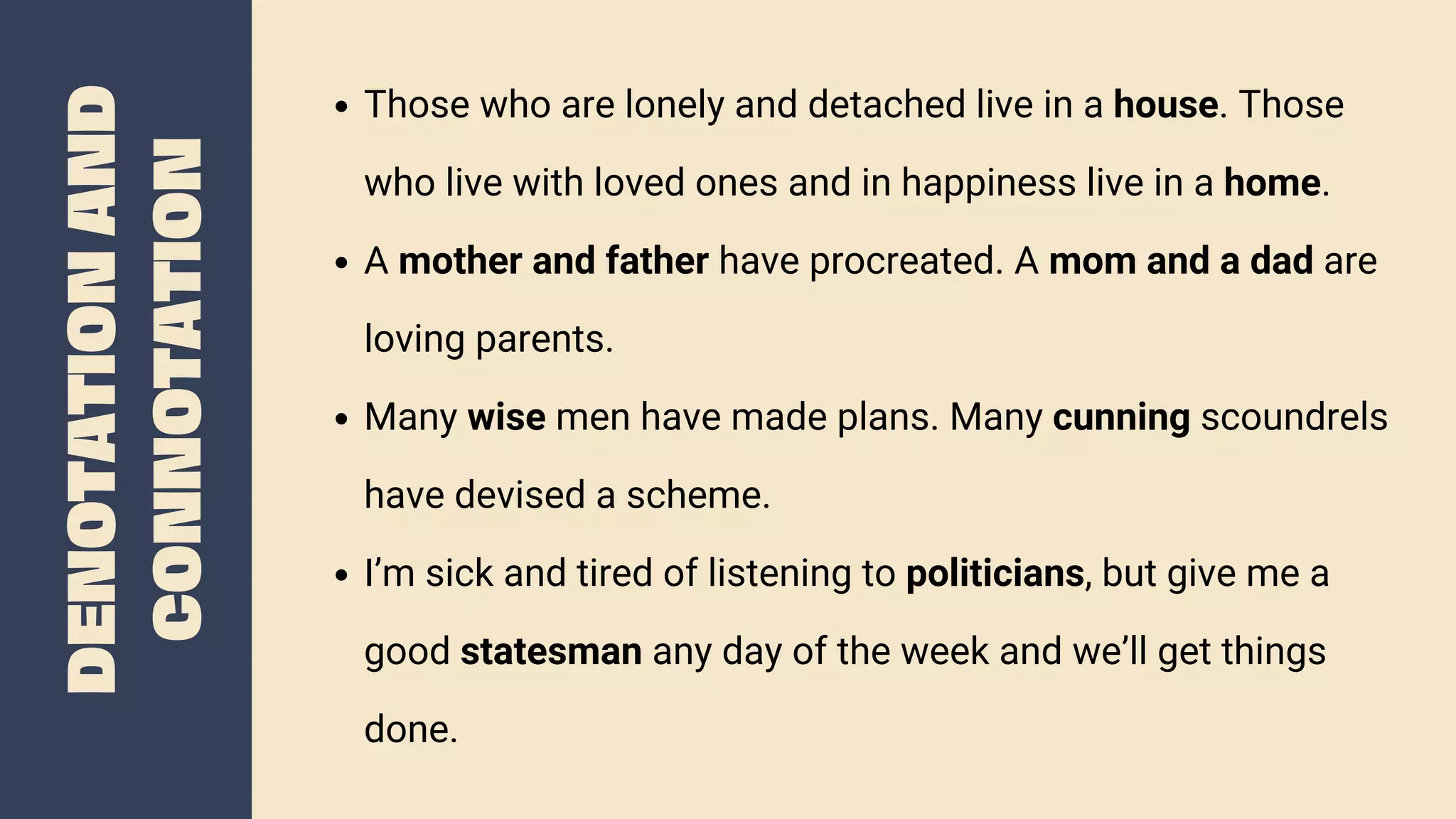 DENOTATION
AND
CONNOTATION
Those who are lonely and detached live in a house. Those
who live with loved ones and in happiness live in a home.
A mother and father have procreated. A mom and a dad are
loving parents.
Many wise men have made plans. Many cunning scoundrels
have devised a scheme.
I’m sick and tired of listening to politicians, but give me a
good statesman any day of the week and we’ll get things
done.
 