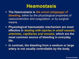 Dr Fouad Al-Khalli .
Heamostasis
 The Haemostasis is the arrest (stoppage) of
bleeding, either by the physiological properties of
vasoconstriction and coagulation, or by surgical
means.
 Physiological haemostatic mechanism are most
effective in dealing with injuries in small vessels;
arterioles, capillaries and venules, which are the
most common source of bleeding in everyday
life.
 In contrast, the bleeding from a medium or large
artery is not usually controllable by the body.
 