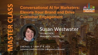 MASTER
CLASS
Susan Westwater
CEO/AUTHOR
PRAGMATIC DIGITAL, LLC
Conversational AI for Marketers:
Elevate Your Brand and Drive
Customer Engagement
CHICAGO, IL ~ MAY 3 - 4, 2023
DIGIMARCONMIDWEST.COM | #DigiMarConMidwest
 