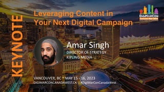 KEYNOTE
VANCOUVER, BC ~ MAY 15 - 16, 2023
DIGIMARCONCANADAWEST.CA | #DigiMarConCanadaWest
Amar Singh
DIRECTOR OF STRATEGY
KIPLING MEDIA
Leveraging Content in
Your Next Digital Campaign
 