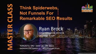 MASTER
CLASS
Ryan Brock
CHIEF SOLUTION OFFICER
DEMAND JUMP
Think Spiderwebs,
Not Funnels For
Remarkable SEO Results
TORONTO, ON ~ MAY 18 - 19, 2023
DIGIMARCONCANADA.CA | #DigiMarConCanada
 