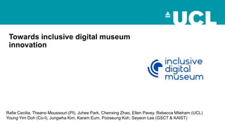 Towards inclusive digital museum
innovation
Rafie Cecilia, Theano Moussouri (PI), Juhee Park, Chenxing Zhao, Ellen Pavey, Rebecca Mileham (UCL)
Young Yim Doh (Co-I), Jungwha Kim, Karam Eum, Pooseung Koh, Seyeon Lee (GSCT & KAIST)
 