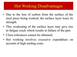 Hot Working Disadvantages
• Due to the loss of carbon from the surface of the
steel piece being worked, the surface layer loses its
strength.
• This weakening of the surface layer may give rise
to fatigue crack which results in failure of the part.
• Close tolerances cannot be obtained.
• Hot working involves excessive expenditure on
account of high tooling costs.
 