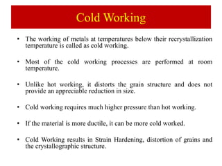 Cold Working
• The working of metals at temperatures below their recrystallization
temperature is called as cold working.
• Most of the cold working processes are performed at room
temperature.
• Unlike hot working, it distorts the grain structure and does not
provide an appreciable reduction in size.
• Cold working requires much higher pressure than hot working.
• If the material is more ductile, it can be more cold worked.
• Cold Working results in Strain Hardening, distortion of grains and
the crystallographic structure.
 