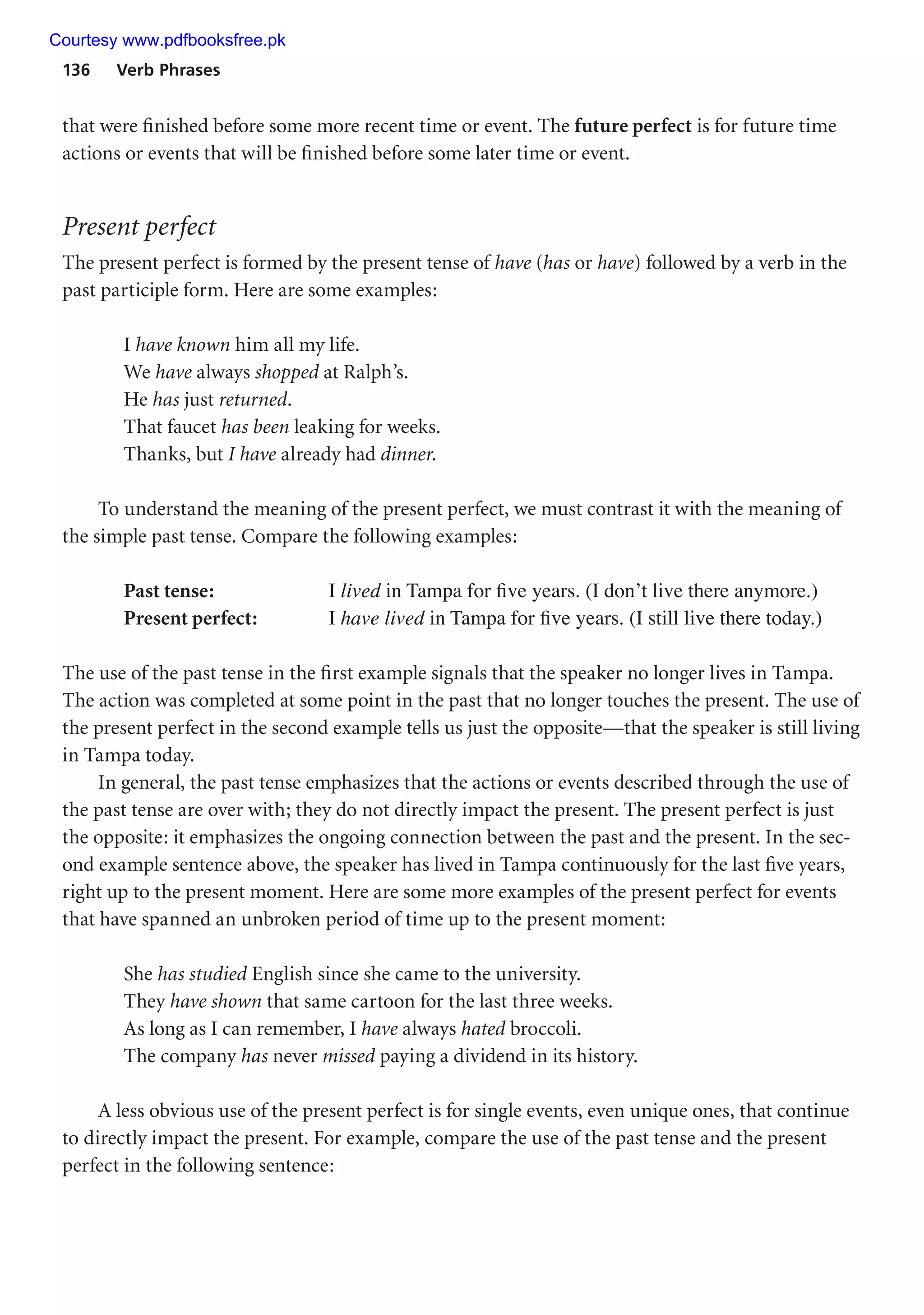 136 Verb Phrases
that were finished before some more recent time or event. The future perfect is for future time
actions or events that will be finished before some later time or event.
Present perfect
The present perfect is formed by the present tense of have (has or have) followed by a verb in the
past participle form. Here are some examples:
I have known him all my life.
We have always shopped at Ralph’s.
He has just returned.
That faucet has been leaking for weeks.
Thanks, but I have already had dinner.
To understand the meaning of the present perfect, we must contrast it with the meaning of
the simple past tense. Compare the following examples:
Past tense: I lived in Tampa for five years. (I don’t live there anymore.)
Present perfect: I have lived in Tampa for five years. (I still live there today.)
The use of the past tense in the first example signals that the speaker no longer lives in Tampa.
The action was completed at some point in the past that no longer touches the present. The use of
the present perfect in the second example tells us just the opposite—that the speaker is still living
in Tampa today.
In general, the past tense emphasizes that the actions or events described through the use of
the past tense are over with; they do not directly impact the present. The present perfect is just
the opposite: it emphasizes the ongoing connection between the past and the present. In the sec-
ond example sentence above, the speaker has lived in Tampa continuously for the last five years,
right up to the present moment. Here are some more examples of the present perfect for events
that have spanned an unbroken period of time up to the present moment:
She has studied English since she came to the university.
They have shown that same cartoon for the last three weeks.
As long as I can remember, I have always hated broccoli.
The company has never missed paying a dividend in its history.
A less obvious use of the present perfect is for single events, even unique ones, that continue
to directly impact the present. For example, compare the use of the past tense and the present
perfect in the following sentence:
Courtesy www.pdfbooksfree.pk
 