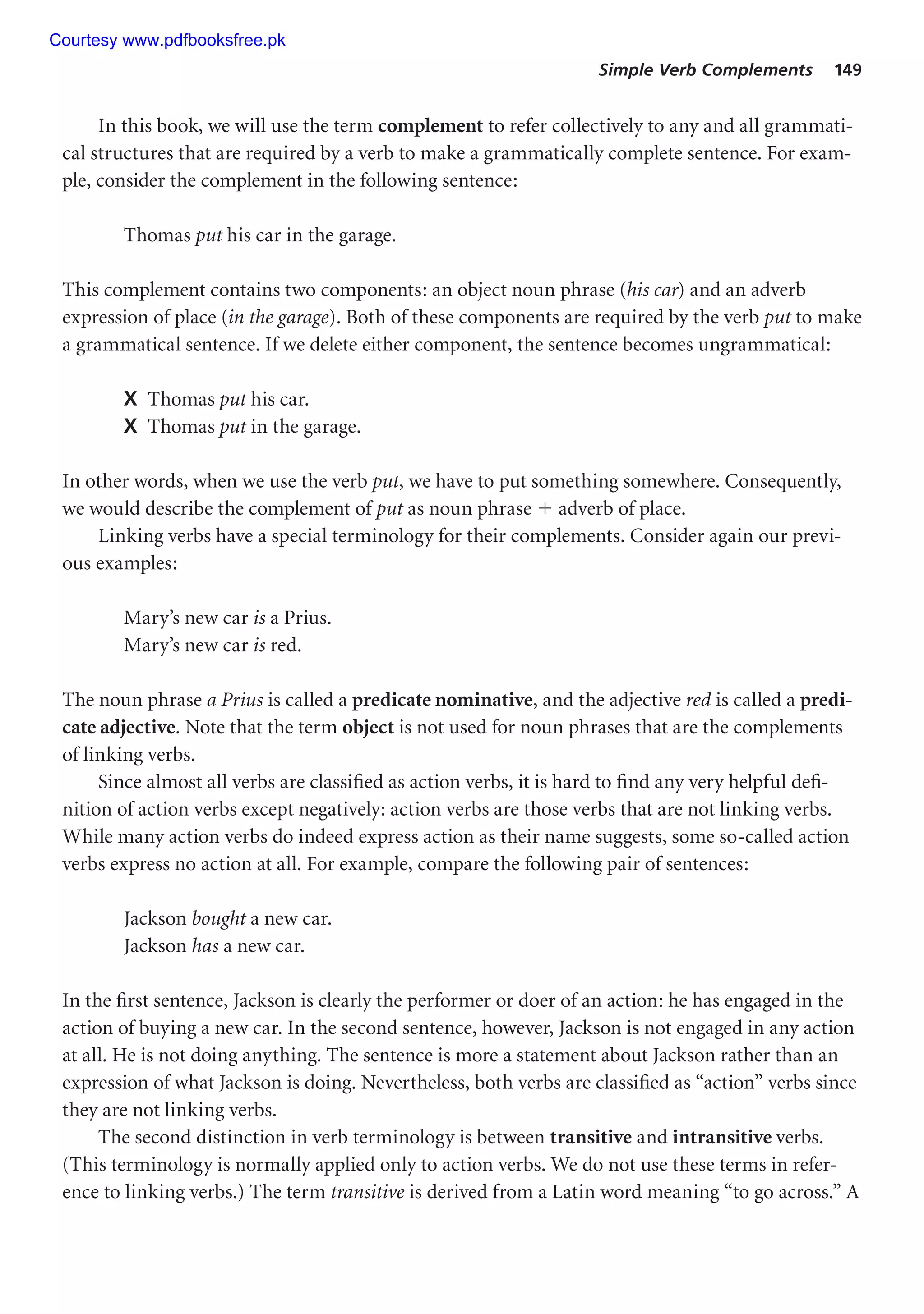 Simple Verb Complements 149
In this book, we will use the term complement to refer collectively to any and all grammati-
cal structures that are required by a verb to make a grammatically complete sentence. For exam-
ple, consider the complement in the following sentence:
Thomas put his car in the garage.
This complement contains two components: an object noun phrase (his car) and an adverb
expression of place (in the garage). Both of these components are required by the verb put to make
a grammatical sentence. If we delete either component, the sentence becomes ungrammatical:
X Thomas put his car.
X Thomas put in the garage.
In other words, when we use the verb put, we have to put something somewhere. Consequently,
we would describe the complement of put as noun phrase  adverb of place.
Linking verbs have a special terminology for their complements. Consider again our previ-
ous examples:
Mary’s new car is a Prius.
Mary’s new car is red.
The noun phrase a Prius is called a predicate nominative, and the adjective red is called a predi-
cate adjective. Note that the term object is not used for noun phrases that are the complements
of linking verbs.
Since almost all verbs are classified as action verbs, it is hard to find any very helpful defi-
nition of action verbs except negatively: action verbs are those verbs that are not linking verbs.
While many action verbs do indeed express action as their name suggests, some so-called action
verbs express no action at all. For example, compare the following pair of sentences:
Jackson bought a new car.
Jackson has a new car.
In the first sentence, Jackson is clearly the performer or doer of an action: he has engaged in the
action of buying a new car. In the second sentence, however, Jackson is not engaged in any action
at all. He is not doing anything. The sentence is more a statement about Jackson rather than an
expression of what Jackson is doing. Nevertheless, both verbs are classified as “action” verbs since
they are not linking verbs.
The second distinction in verb terminology is between transitive and intransitive verbs.
(This terminology is normally applied only to action verbs. We do not use these terms in refer-
ence to linking verbs.) The term transitive is derived from a Latin word meaning “to go across.” A
Courtesy www.pdfbooksfree.pk
 