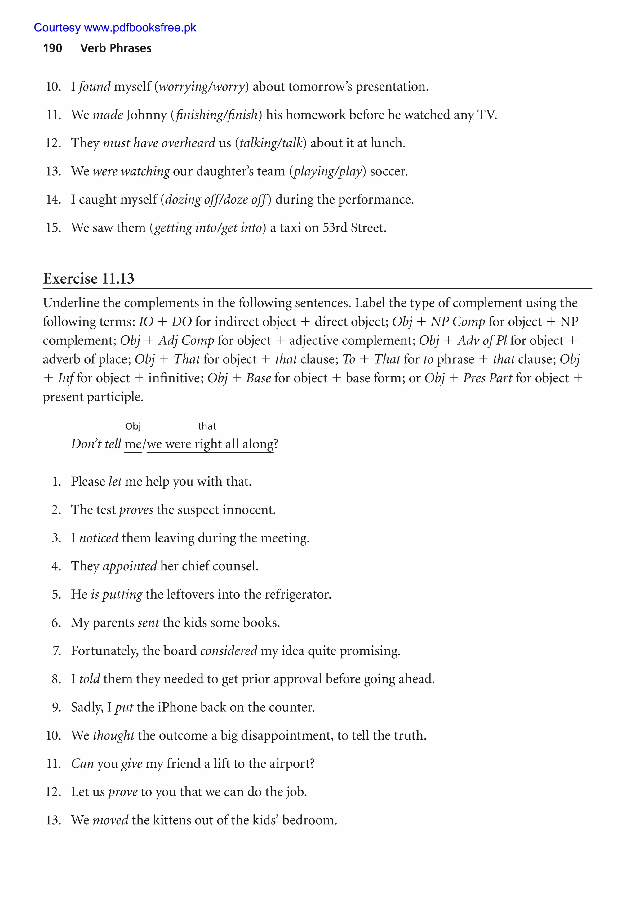190 Verb Phrases
10. I found myself (worrying/worry) about tomorrow’s presentation.
11. We made Johnny (finishing/finish) his homework before he watched any TV.
12. They must have overheard us (talking/talk) about it at lunch.
13. We were watching our daughter’s team (playing/play) soccer.
14. I caught myself (dozing off/doze off) during the performance.
15. We saw them (getting into/get into) a taxi on 53rd Street.
Exercise 11.13
Underline the complements in the following sentences. Label the type of complement using the
following terms: IO  DO for indirect object  direct object; Obj  NP Comp for object  NP
complement; Obj  Adj Comp for object  adjective complement; Obj  Adv of Pl for object 
adverb of place; Obj  That for object  that clause; To  That for to phrase  that clause; Obj
 Inf for object  infinitive; Obj  Base for object  base form; or Obj  Pres Part for object 
present participle.
Obj that
Don’t tell me/we were right all along?
1. Please let me help you with that.
2. The test proves the suspect innocent.
3. I noticed them leaving during the meeting.
4. They appointed her chief counsel.
5. He is putting the leftovers into the refrigerator.
6. My parents sent the kids some books.
7. Fortunately, the board considered my idea quite promising.
8. I told them they needed to get prior approval before going ahead.
9. Sadly, I put the iPhone back on the counter.
10. We thought the outcome a big disappointment, to tell the truth.
11. Can you give my friend a lift to the airport?
12. Let us prove to you that we can do the job.
13. We moved the kittens out of the kids’ bedroom.
Courtesy www.pdfbooksfree.pk
 