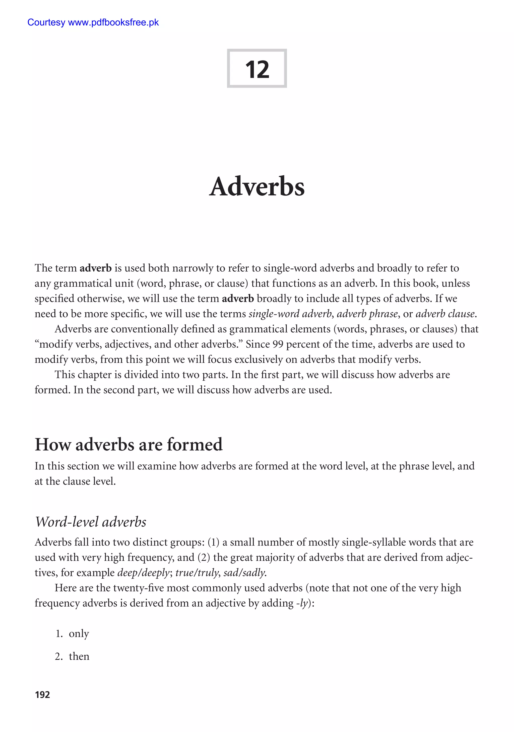 192
12
Adverbs
The term adverb is used both narrowly to refer to single-word adverbs and broadly to refer to
any grammatical unit (word, phrase, or clause) that functions as an adverb. In this book, unless
specified otherwise, we will use the term adverb broadly to include all types of adverbs. If we
need to be more specific, we will use the terms single-word adverb, adverb phrase, or adverb clause.
Adverbs are conventionally defined as grammatical elements (words, phrases, or clauses) that
“modify verbs, adjectives, and other adverbs.” Since 99 percent of the time, adverbs are used to
modify verbs, from this point we will focus exclusively on adverbs that modify verbs.
This chapter is divided into two parts. In the first part, we will discuss how adverbs are
formed. In the second part, we will discuss how adverbs are used.
How adverbs are formed
In this section we will examine how adverbs are formed at the word level, at the phrase level, and
at the clause level.
Word-level adverbs
Adverbs fall into two distinct groups: (1) a small number of mostly single-syllable words that are
used with very high frequency, and (2) the great majority of adverbs that are derived from adjec-
tives, for example deep/deeply; true/truly, sad/sadly.
Here are the twenty-five most commonly used adverbs (note that not one of the very high
frequency adverbs is derived from an adjective by adding -ly):
1. only
2. then
Courtesy www.pdfbooksfree.pk
 