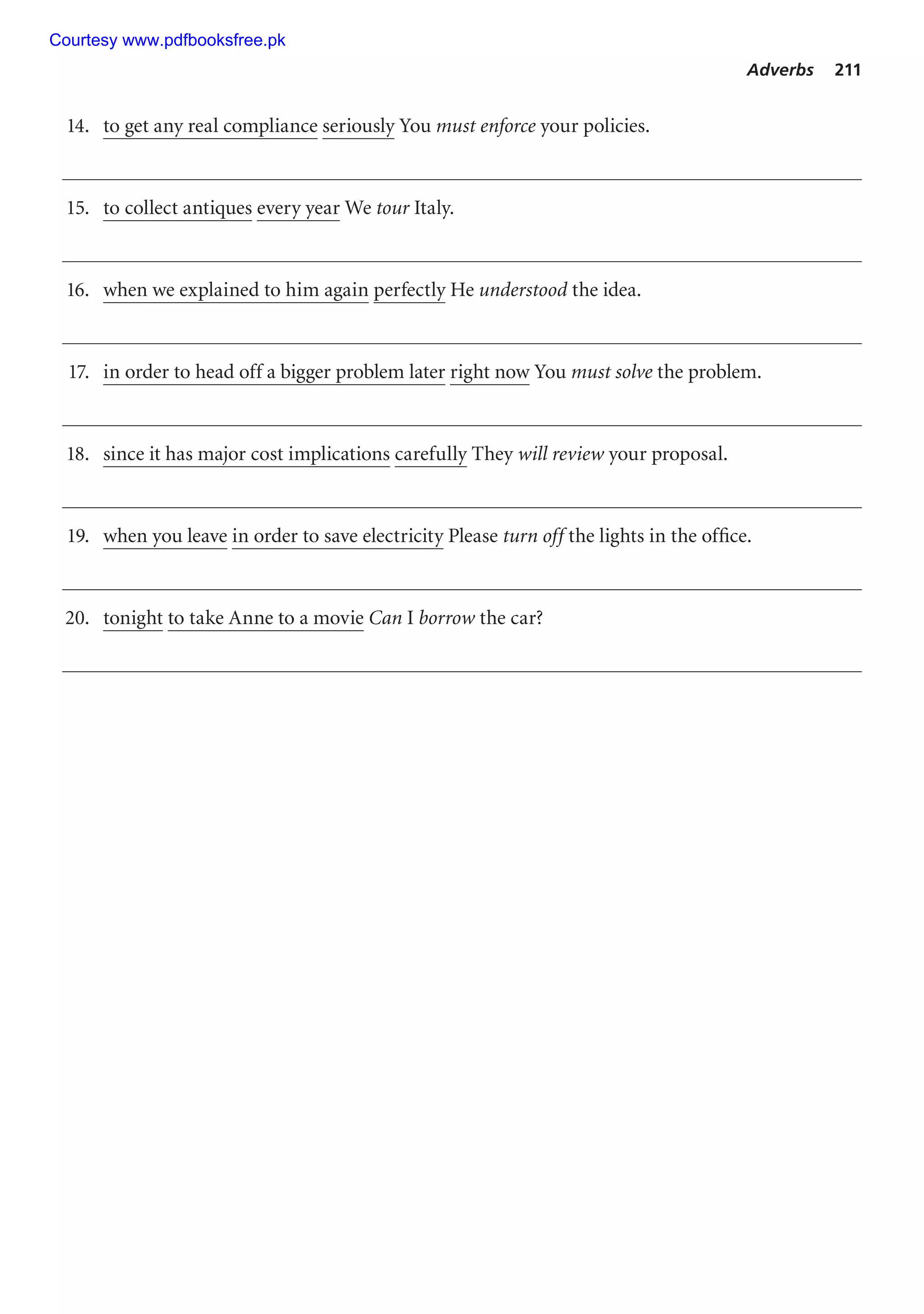 Adverbs 211
14. to get any real compliance seriously You must enforce your policies.
15. to collect antiques every year We tour Italy.
16. when we explained to him again perfectly He understood the idea.
17. in order to head off a bigger problem later right now You must solve the problem.
18. since it has major cost implications carefully They will review your proposal.
19. when you leave in order to save electricity Please turn off the lights in the office.
20. tonight to take Anne to a movie Can I borrow the car?
Courtesy www.pdfbooksfree.pk
 