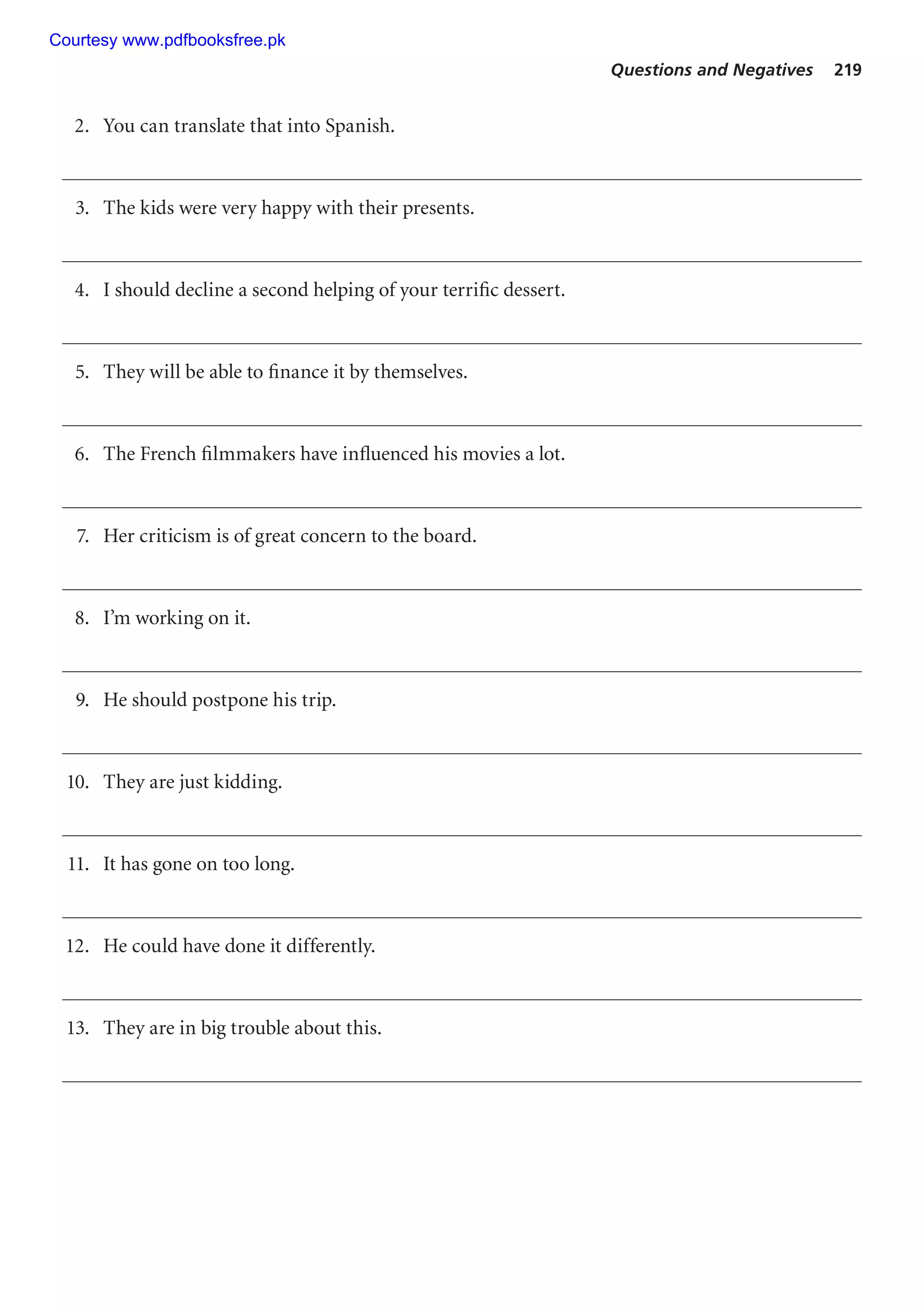 Questions and Negatives 219
2. You can translate that into Spanish.
3. The kids were very happy with their presents.
4. I should decline a second helping of your terrific dessert.
5. They will be able to finance it by themselves.
6. The French filmmakers have influenced his movies a lot.
7. Her criticism is of great concern to the board.
8. I’m working on it.
9. He should postpone his trip.
10. They are just kidding.
11. It has gone on too long.
12. He could have done it differently.
13. They are in big trouble about this.
Courtesy www.pdfbooksfree.pk
 