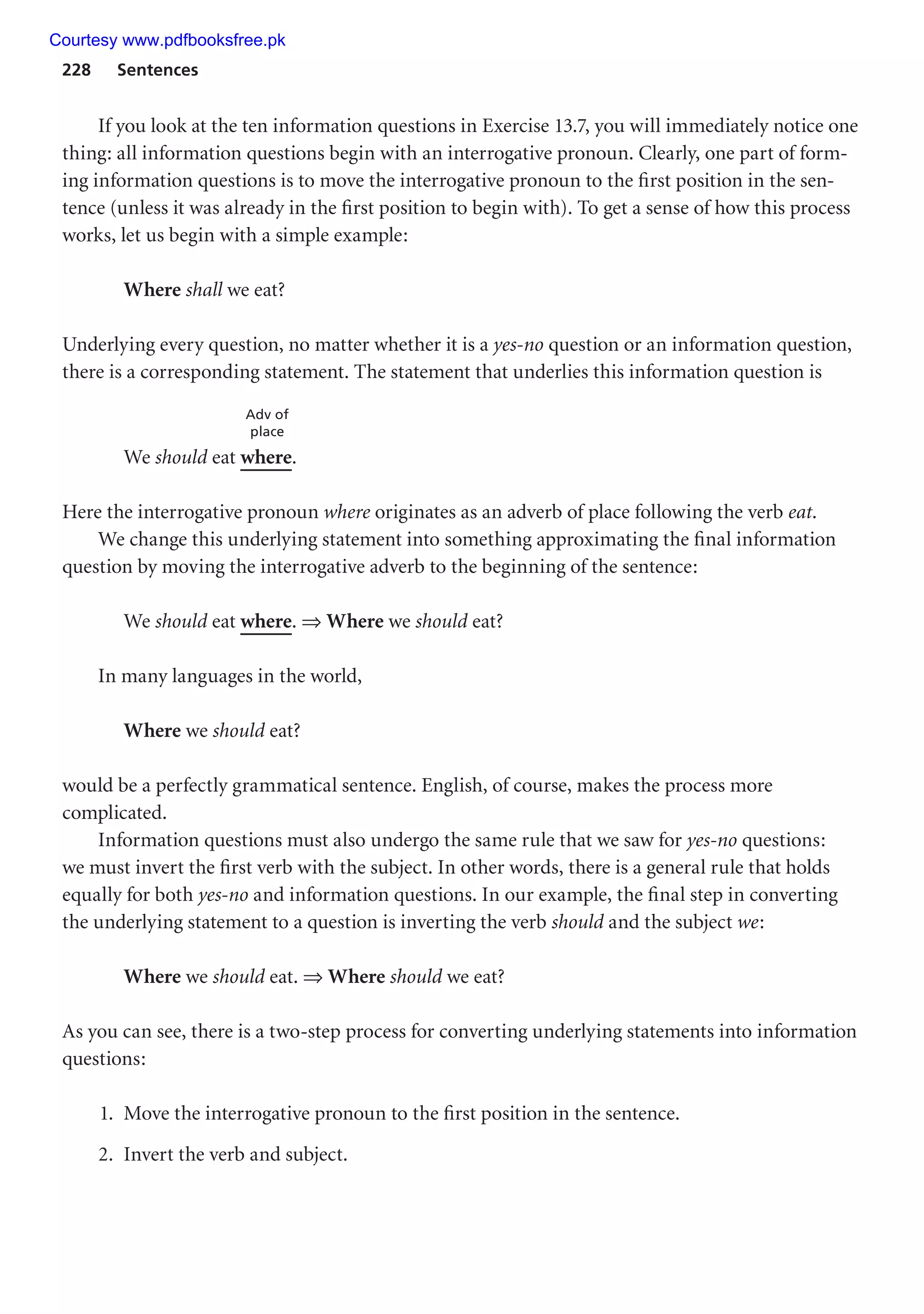 228 Sentences
If you look at the ten information questions in Exercise 13.7, you will immediately notice one
thing: all information questions begin with an interrogative pronoun. Clearly, one part of form-
ing information questions is to move the interrogative pronoun to the first position in the sen-
tence (unless it was already in the first position to begin with). To get a sense of how this process
works, let us begin with a simple example:
Where shall we eat?
Underlying every question, no matter whether it is a yes-no question or an information question,
there is a corresponding statement. The statement that underlies this information question is
Adv of
place
We should eat where.
Here the interrogative pronoun where originates as an adverb of place following the verb eat.
We change this underlying statement into something approximating the final information
question by moving the interrogative adverb to the beginning of the sentence:
We should eat where. ⇒ Where we should eat?
In many languages in the world,
Where we should eat?
would be a perfectly grammatical sentence. English, of course, makes the process more
complicated.
Information questions must also undergo the same rule that we saw for yes-no questions:
we must invert the first verb with the subject. In other words, there is a general rule that holds
equally for both yes-no and information questions. In our example, the final step in converting
the underlying statement to a question is inverting the verb should and the subject we:
Where we should eat. ⇒ Where should we eat?
As you can see, there is a two-step process for converting underlying statements into information
questions:
1. Move the interrogative pronoun to the first position in the sentence.
2. Invert the verb and subject.
Courtesy www.pdfbooksfree.pk
 