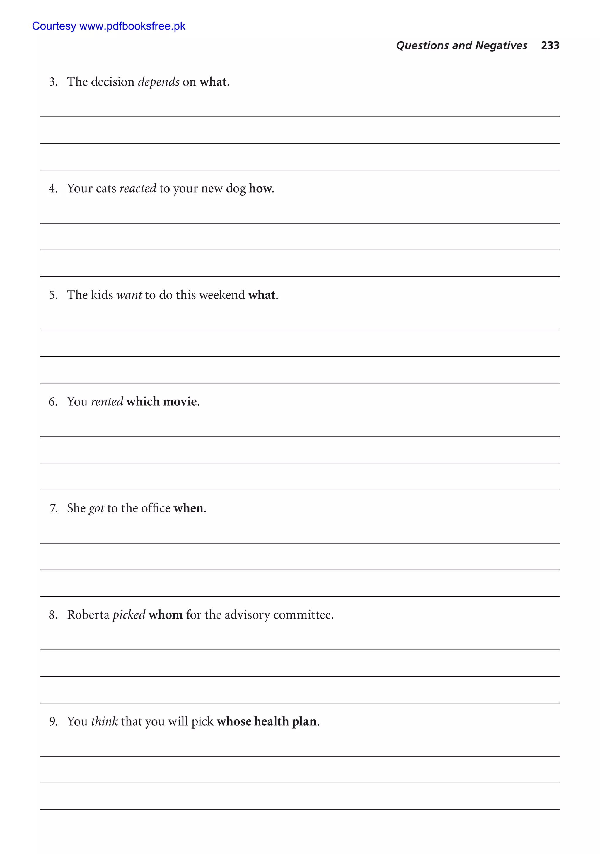 Questions and Negatives 233
3. The decision depends on what.
4. Your cats reacted to your new dog how.
5. The kids want to do this weekend what.
6. You rented which movie.
7. She got to the office when.
8. Roberta picked whom for the advisory committee.
9. You think that you will pick whose health plan.
Courtesy www.pdfbooksfree.pk
 